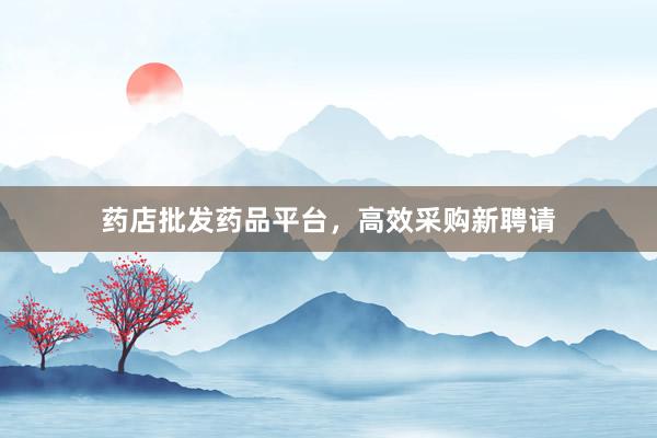 药店批发药品平台,高效采购新聘请