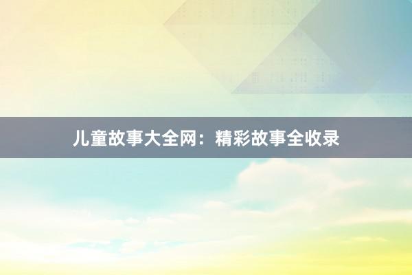儿童故事大全网:精彩故事全收录